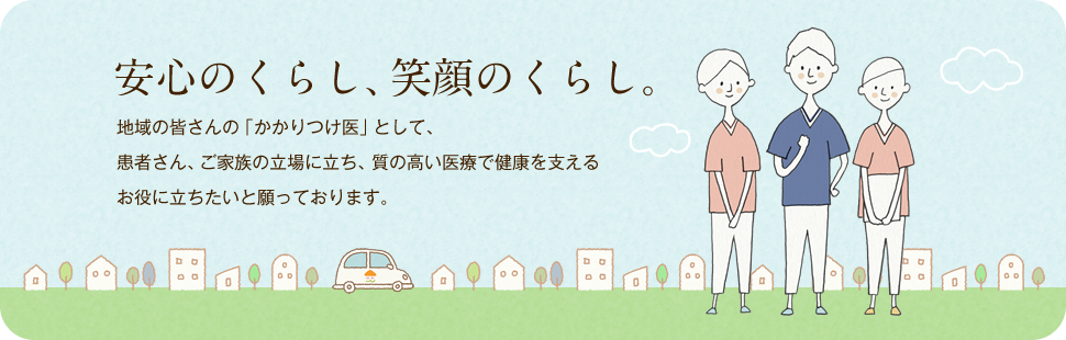 安心のくらし、笑顔のくらし。地域の皆さまの「かかりつけ医」として、患者さま、ご家族の立場に立ち、質の高い医療で健康を支えるお役に立ちたいと願っております。